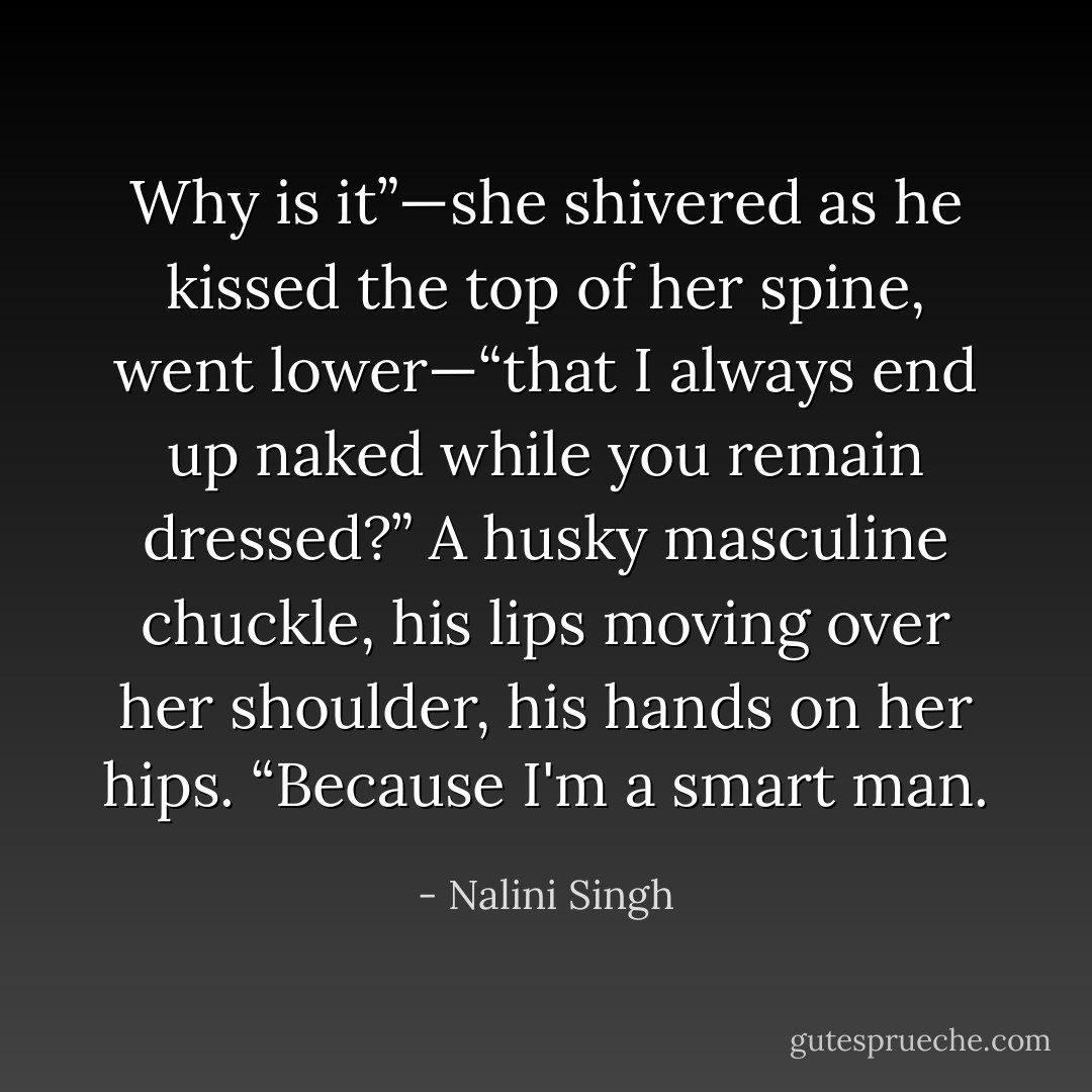 Why is it”—she shivered as he kissed the top of her spine, went lower—“that I always end up naked while you remain dressed?”<br />A husky masculine chuckle, his lips moving over her shoulder, his hands on her hips. “Because I'm a smart man. - Nalini Singh
