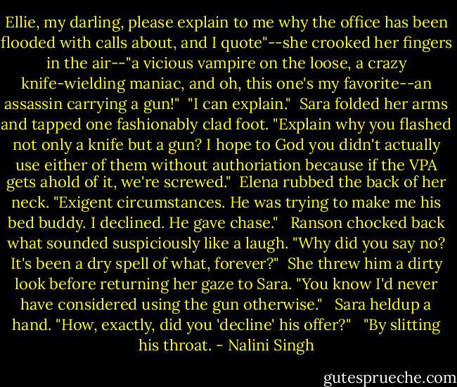 Ellie, my darling, please explain to me why the office has been flooded with calls about, and I quote"--she crooked her fingers in the air--"a vicious vampire on the loose, a crazy knife-wielding maniac, and oh, this one's my favorite--an assassin carrying a gun!"<br /><br />"I can explain."<br /><br />Sara folded her arms and tapped one fashionably clad foot. "Explain why you flashed not only a knife but a gun? I hope to God you didn't actually use either of them without authoriation because if the VPA gets ahold of it, we're screwed."<br /><br />Elena rubbed the back of her neck. "Exigent circumstances. He was trying to make me his bed buddy. I declined. He gave chase." <br /><br />Ranson chocked back what sounded suspiciously like a laugh. "Why did you say no? It's been a dry spell of what, forever?"<br /><br />She threw him a dirty look before returning her gaze to Sara. "You know I'd never have considered using the gun otherwise." <br /><br />Sara heldup a hand. "How, exactly, did you 'decline' his offer?" <br /><br />"By slitting his throat. - Nalini Singh