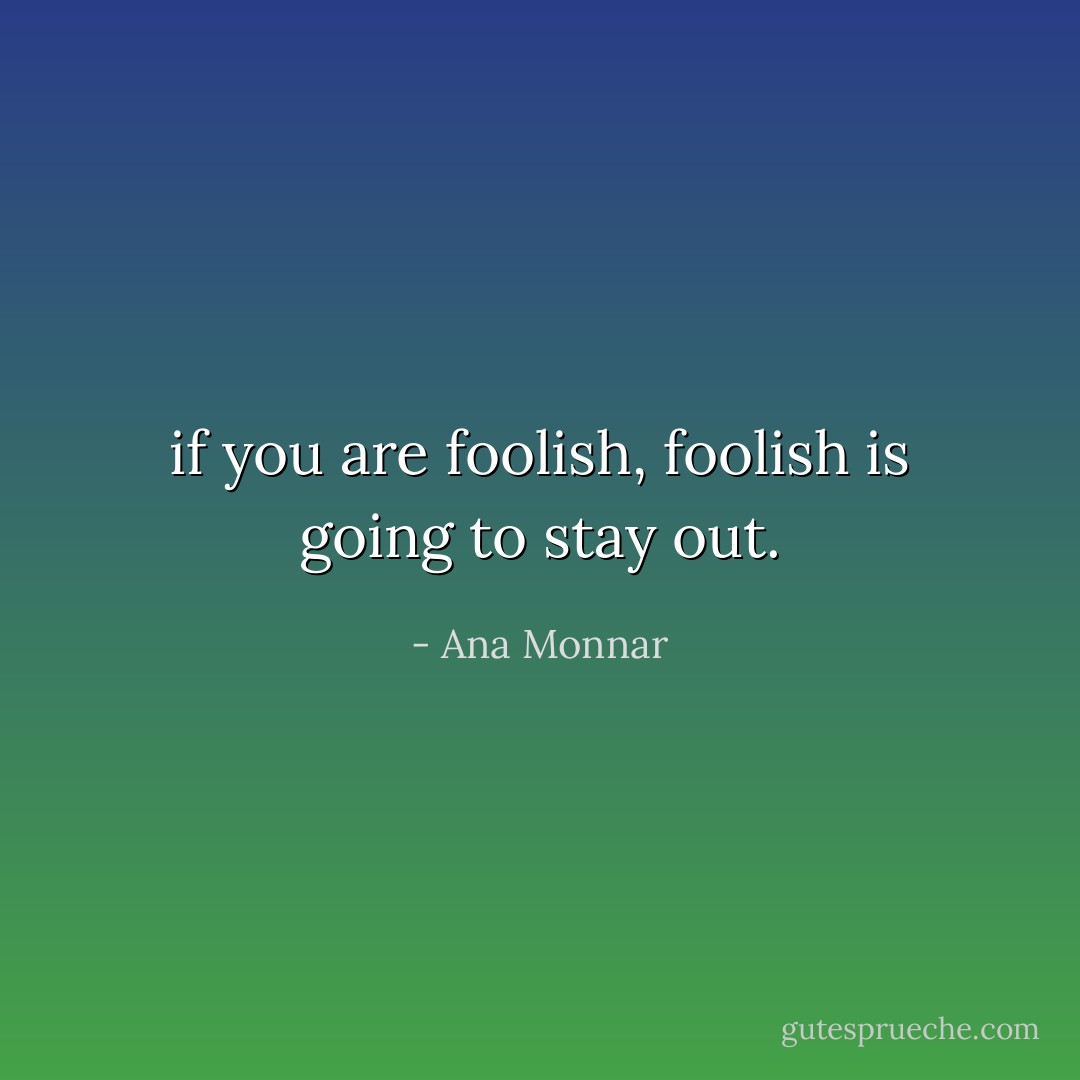 if you are foolish, foolish is going to stay out. - Ana Monnar