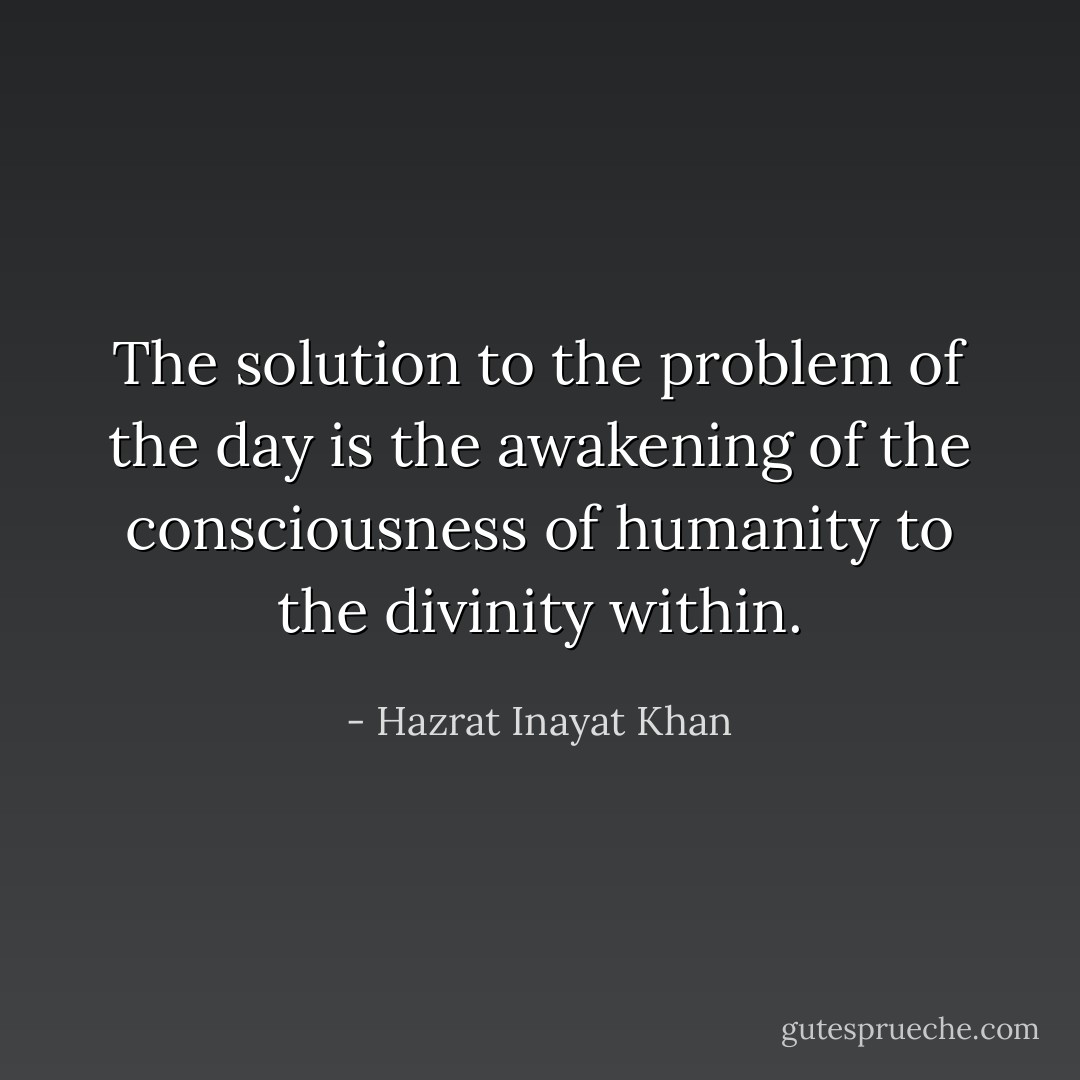 The solution to the problem of the day is the awakening of the consciousness of humanity to the divinity within. - Hazrat Inayat Khan