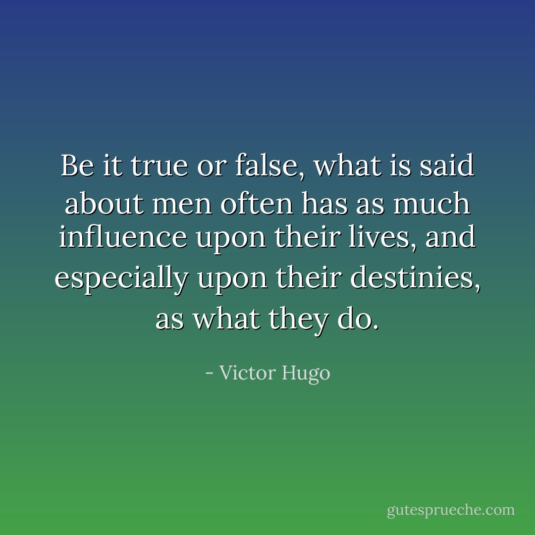 Be it true or false, what is said about men often has as much influence upon their lives, and especially upon their destinies, as what they do. - Victor Hugo