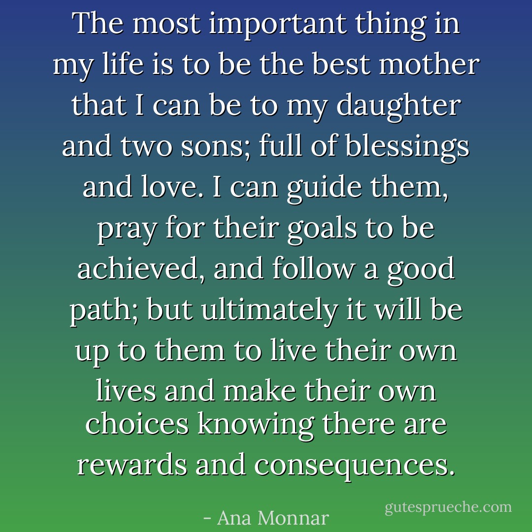 The most important thing in my life is to be the best mother that I can be to my daughter and two sons; full of blessings and love. I can guide them, pray for their goals to be achieved, and follow a good path; but ultimately it will be up to them to live their own lives and make their own choices knowing there are rewards and consequences. - Ana Monnar