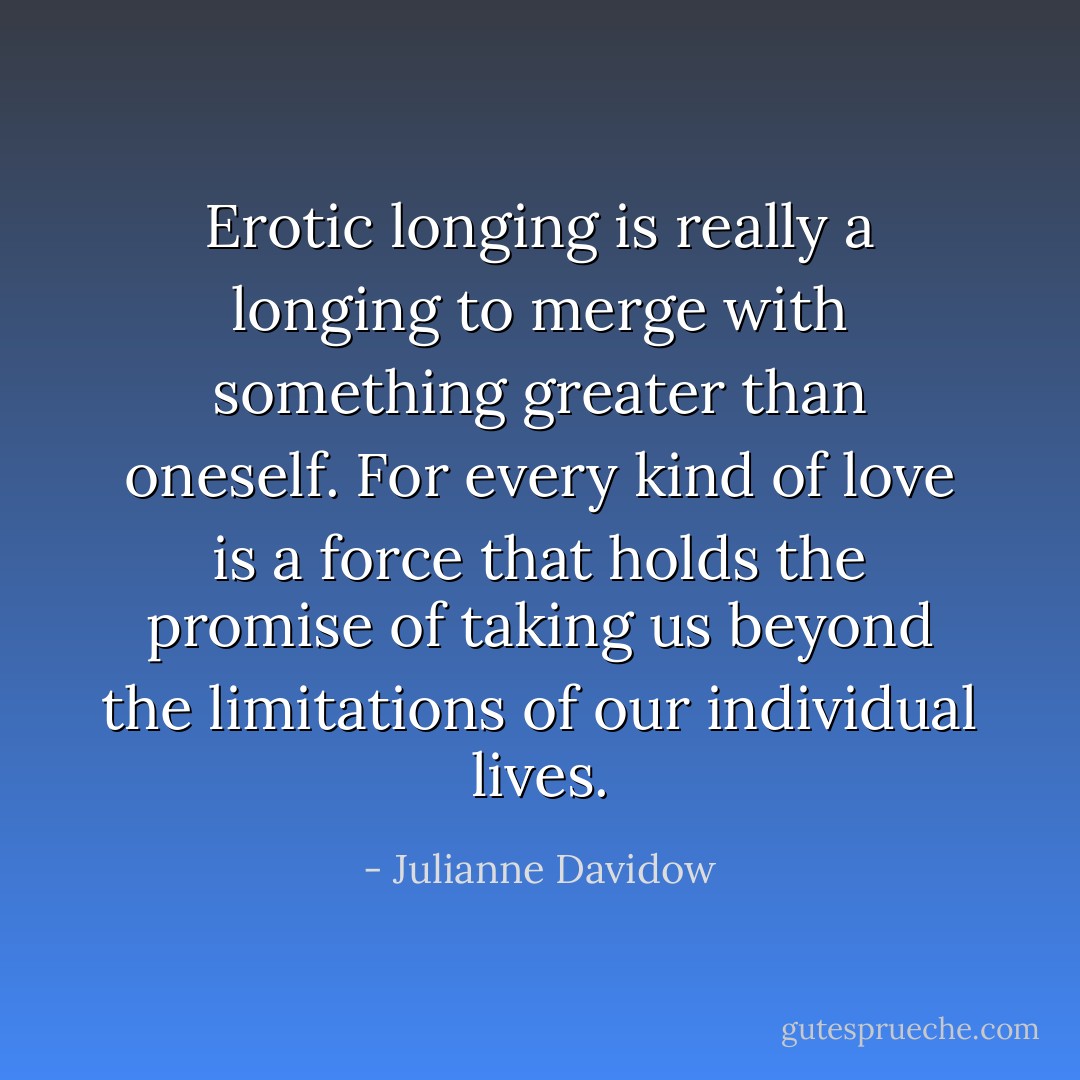 Erotic longing is really a longing to merge with something greater than oneself. For every kind of love is a force that holds the promise of taking us beyond the limitations of our individual lives. - Julianne Davidow