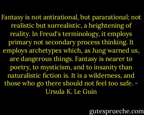 Fantasy is not antirational, but pararational; not realistic but surrealistic, a heightening of reality. In Freud's terminology, it employs primary not secondary process thinking. It employs archetypes which, as Jung warned us, are dangerous things. Fantasy is nearer to poetry, to mysticism, and to insanity than naturalistic fiction is. It is a wilderness, and those who go there should not feel too safe. - Ursula K. Le Guin