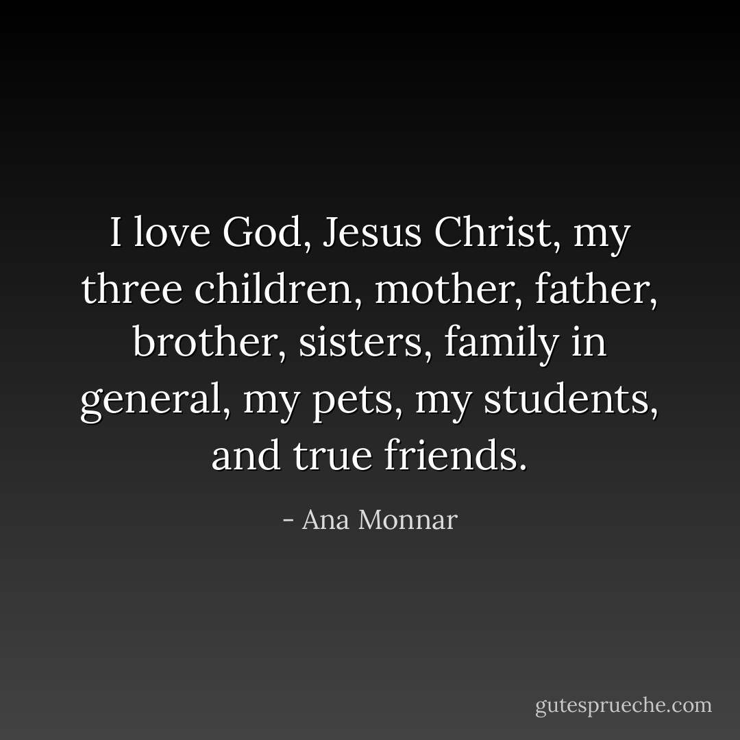 I love God, Jesus Christ, my three children, mother, father, brother, sisters, family in general, my pets, my students, and true friends. - Ana Monnar