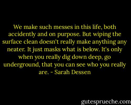 We make such messes in this life, both accidently and on purpose. But wiping the surface clean doesn't really make anything any neater. It just masks what is below. It's only when you really dig down deep, go underground, that you can see who you really are. - Sarah Dessen