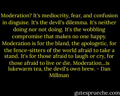 Moderation? It's mediocrity, fear, and confusion in disguise. It's the devil's dilemma. It's neither doing nor not doing. It's the wobbling compromise that makes no one happy. Moderation is for the bland, the apologetic, for the fence-sitters of the world afraid to take a stand. It's for those afraid to laugh or cry, for those afraid to live or die. Moderation...is lukewarm tea, the devil's own brew. - Dan Millman