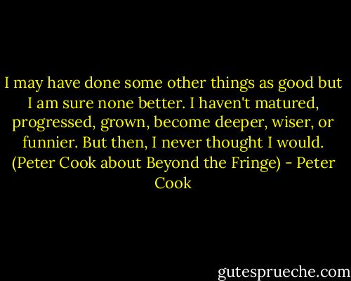 I may have done some other things as good but I am sure none better. I haven't matured, progressed, grown, become deeper, wiser, or funnier. But then, I never thought I would. (Peter Cook about Beyond the Fringe) - Peter Cook