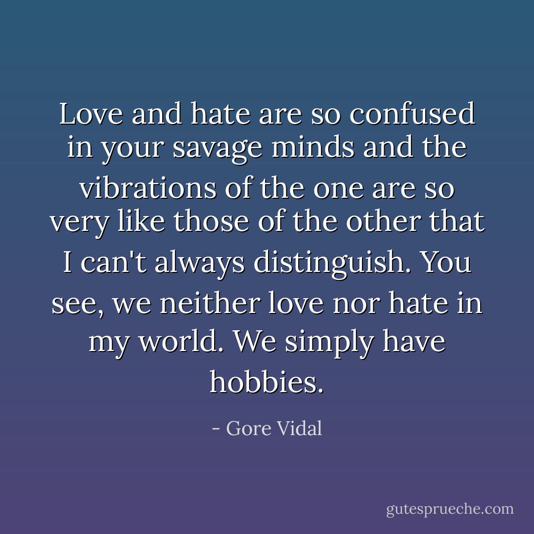 Love and hate are so confused in your savage minds and the vibrations of the one are so very like those of the other that I can't always distinguish. You see, we neither love nor hate in my world. We simply have hobbies. - Gore Vidal