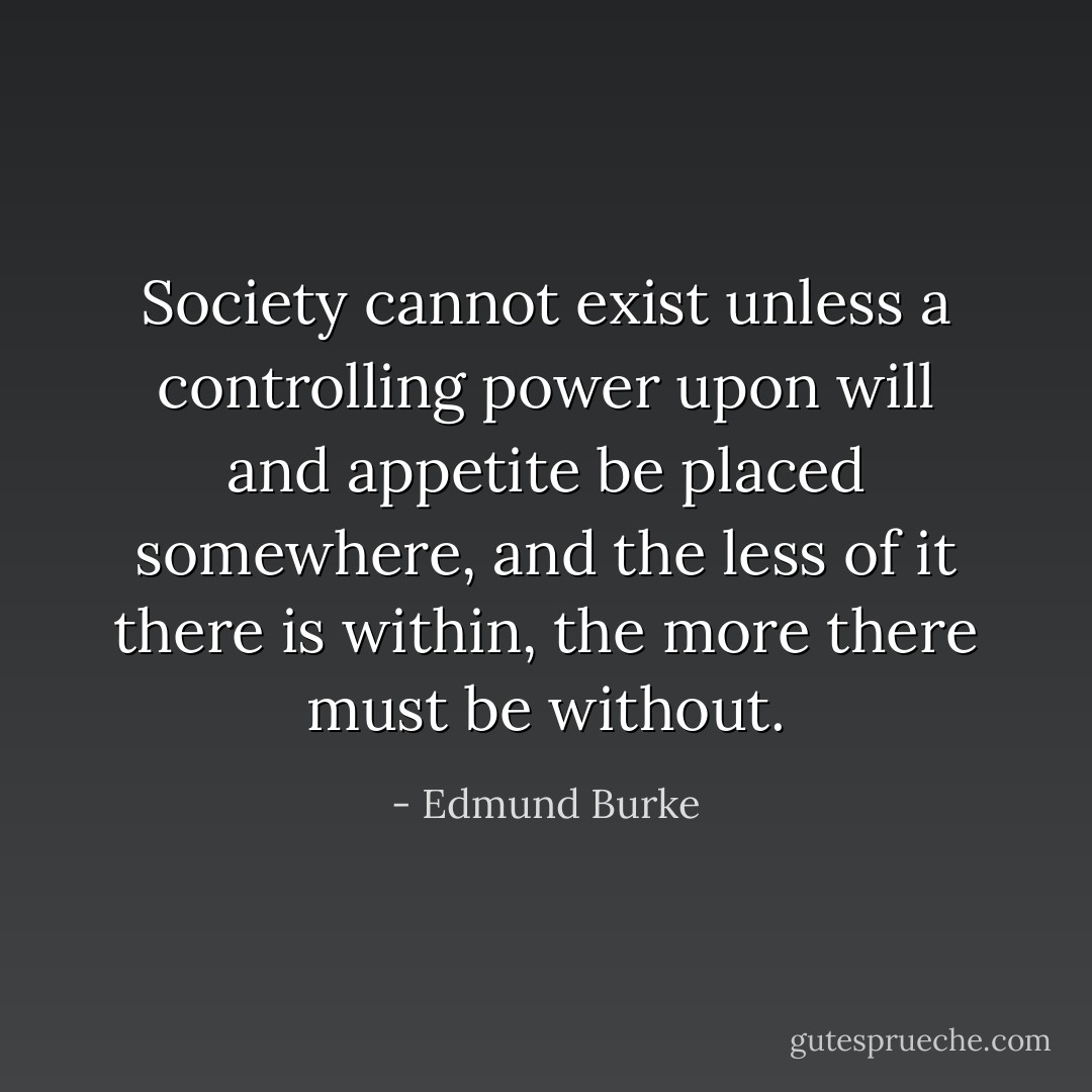 Society cannot exist unless a controlling power upon will and appetite be placed somewhere, and the less of it there is within, the more there must be without. - Edmund Burke
