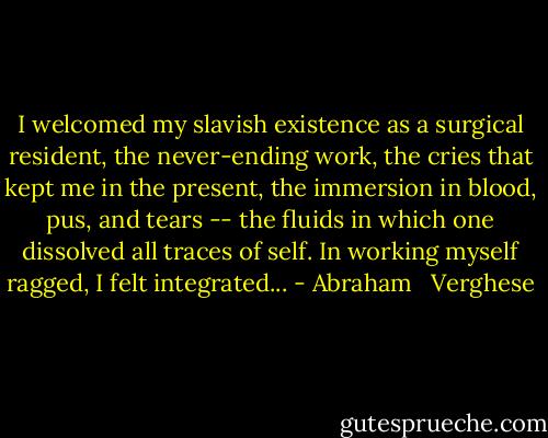 I welcomed my slavish existence as a surgical resident, the never-ending work, the cries that kept me in the present, the immersion in blood, pus, and tears -- the fluids in which one dissolved all traces of self. In working myself ragged, I felt integrated... - Abraham   Verghese