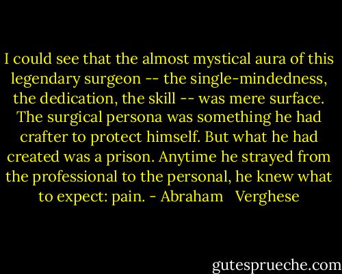 I could see that the almost mystical aura of this legendary surgeon -- the single-mindedness, the dedication, the skill -- was mere surface. The surgical persona was something he had crafter to protect himself. But what he had created was a prison. Anytime he strayed from the professional to the personal, he knew what to expect: pain. - Abraham   Verghese