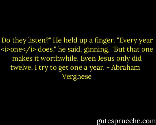 Do they listen?"<br />He held up a finger. "Every year <i>one</i> does," he said, ginning, "But that one makes it worthwhile. Even Jesus only did twelve. I try to get one a year. - Abraham   Verghese