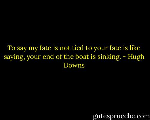 To say my fate is not tied to your fate is like saying, your end of the boat is sinking. - Hugh Downs