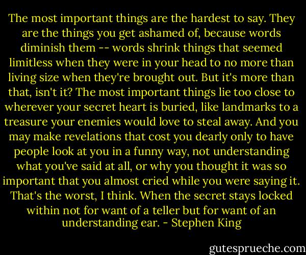 The most important things are the hardest to say. They are the things you get ashamed of, because words diminish them -- words shrink things that seemed limitless when they were in your head to no more than living size when they're brought out. But it's more than that, isn't it? The most important things lie too close to wherever your secret heart is buried, like landmarks to a treasure your enemies would love to steal away. And you may make revelations that cost you dearly only to have people look at you in a funny way, not understanding what you've said at all, or why you thought it was so important that you almost cried while you were saying it. That's the worst, I think. When the secret stays locked within not for want of a teller but for want of an understanding ear. - Stephen King