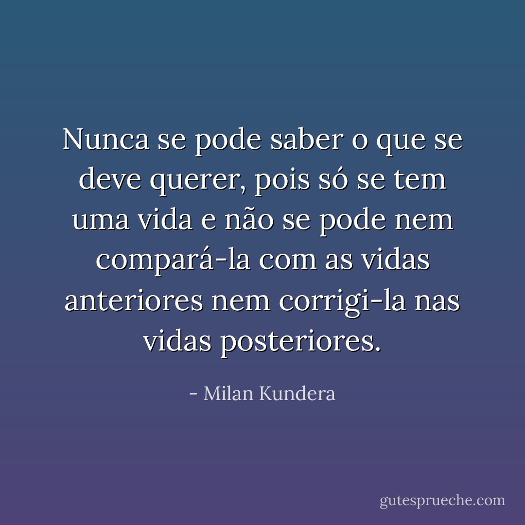 Nunca se pode saber o que se deve querer, pois só se tem uma vida e não se pode nem compará-la com as vidas anteriores nem corrigi-la nas vidas posteriores. - Milan Kundera