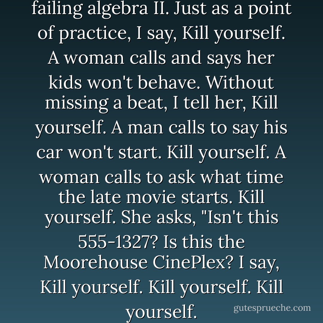 A guy's calling to say he's failing algebra II.<br />Just as a point of practice, I say, Kill yourself.<br />A woman calls and says her kids won't behave.<br />Without missing a beat, I tell her, Kill yourself.<br />A man calls to say his car won't start.<br />Kill yourself.<br />A woman calls to ask what time the late movie starts.<br />Kill yourself.<br />She asks, "Isn't this 555-1327? Is this the Moorehouse CinePlex?<br />I say, Kill yourself. Kill yourself. Kill yourself. - Chuck Palahniuk
