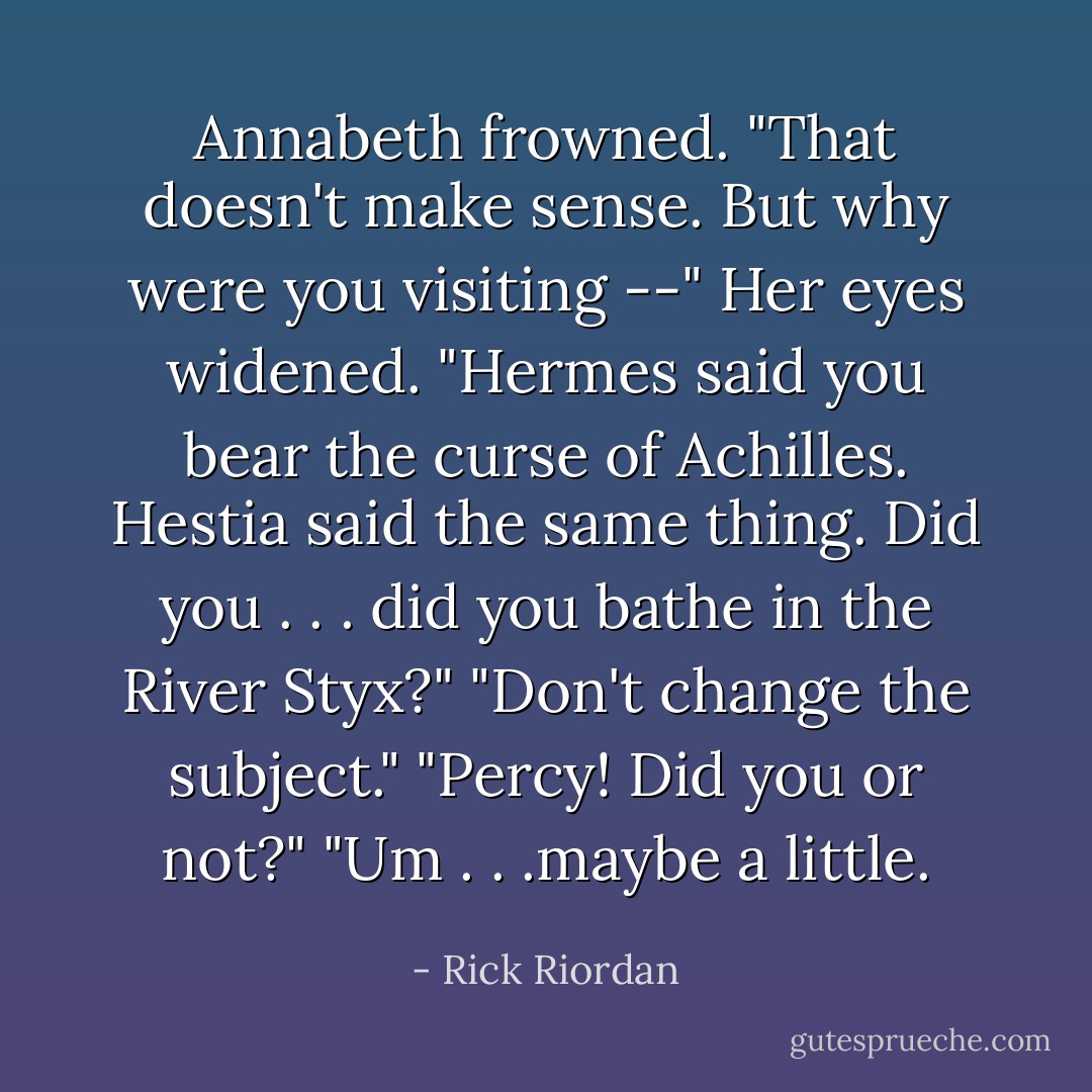 Annabeth frowned. "That doesn't make sense. But why were you visiting --" Her eyes widened. "Hermes said you bear the curse of Achilles. Hestia said the same thing. Did you . . . did you bathe in the River Styx?"<br />"Don't change the subject."<br />"Percy! Did you or not?"<br />"Um . . .maybe a little. - Rick Riordan