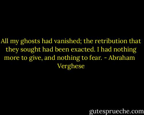 All my ghosts had vanished; the retribution that they sought had been exacted. I had nothing more to give, and nothing to fear. - Abraham   Verghese