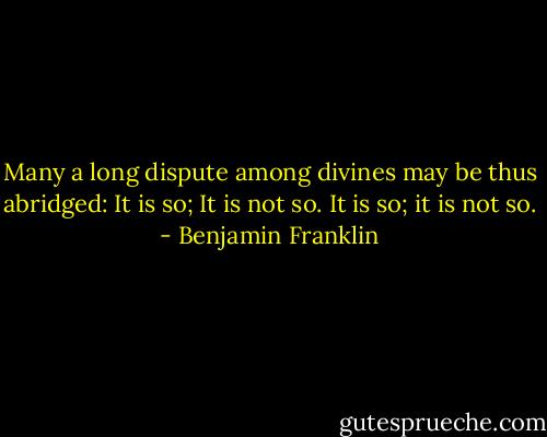 Many a long dispute among divines may be thus abridged: It is so; It is not so. It is so; it is not so. - Benjamin Franklin