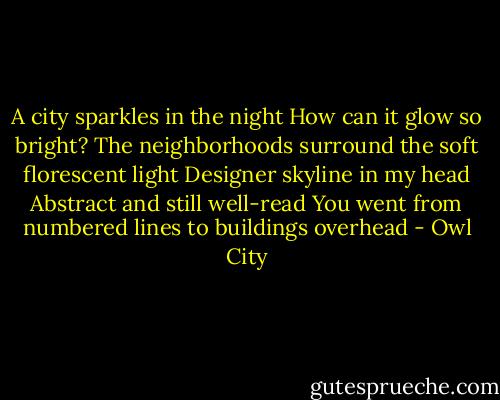 A city sparkles in the night<br />How can it glow so bright?<br />The neighborhoods surround the soft florescent light<br />Designer skyline in my head<br />Abstract and still well-read<br />You went from numbered lines to buildings overhead - Owl City