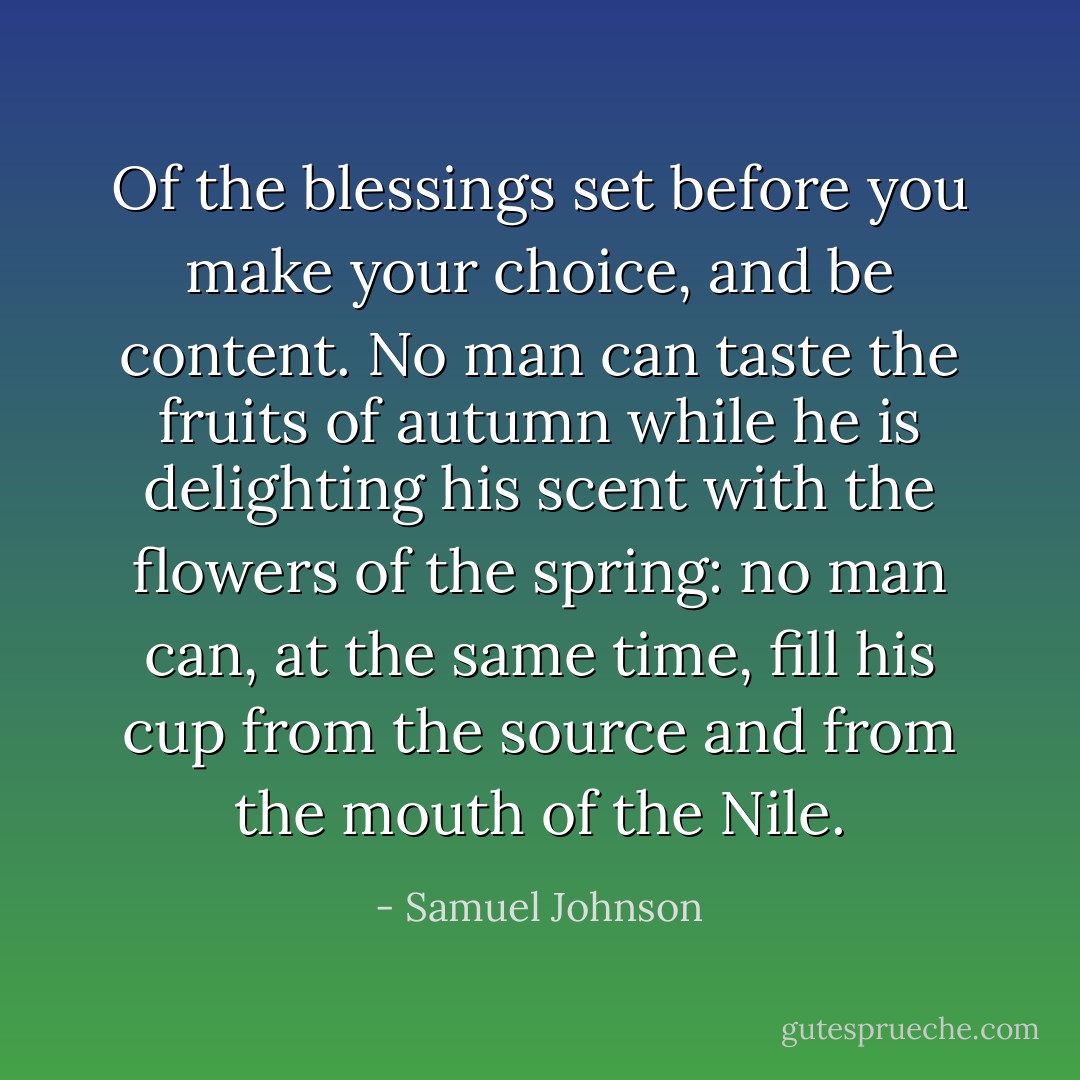 Of the blessings set before you make your choice, and be content. No man can taste the fruits of autumn while he is delighting his scent with the flowers of the spring: no man can, at the same time, fill his cup from the source and from the mouth of the Nile. - Samuel Johnson