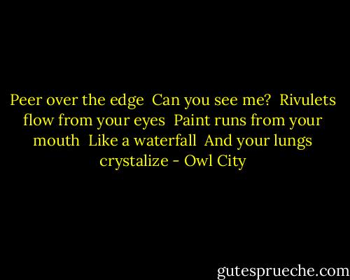 Peer over the edge <br />Can you see me? <br />Rivulets flow from your eyes <br />Paint runs from your mouth <br />Like a waterfall <br />And your lungs crystalize - Owl City