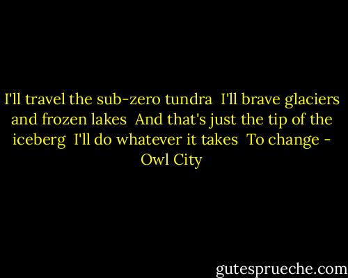 I'll travel the sub-zero tundra <br />I'll brave glaciers and frozen lakes <br />And that's just the tip of the iceberg <br />I'll do whatever it takes <br />To change - Owl City