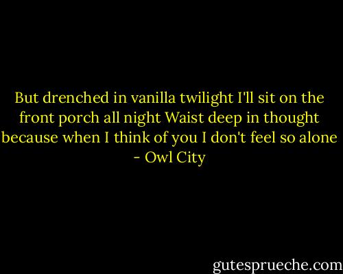 But drenched in vanilla twilight<br />I'll sit on the front porch all night<br />Waist deep in thought because when<br />I think of you I don't feel so alone - Owl City
