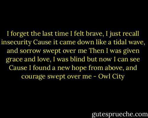 I forget the last time I felt brave, I just recall insecurity<br />Cause it came down like a tidal wave, and sorrow swept over me<br />Then I was given grace and love, I was blind but now I can see<br />Cause I found a new hope from above, and courage swept over me - Owl City