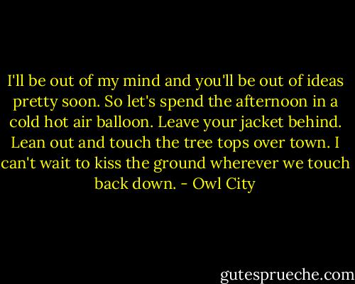 I'll be out of my mind<br />and you'll be out of ideas pretty soon.<br />So let's spend the afternoon<br />in a cold hot air balloon.<br />Leave your jacket behind.<br />Lean out and touch the tree tops over town.<br />I can't wait to kiss the ground wherever we touch back down. - Owl City