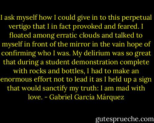 I ask myself how I could give in to this perpetual vertigo that I in fact provoked and feared. I floated among erratic clouds and talked to myself in front of the mirror in the vain hope of confirming who I was. My delirium was so great that during a student demonstration complete with rocks and bottles, I had to make an enormous effort not to lead it as I held up a sign that would sanctify my truth: I am mad with love. - Gabriel García Márquez