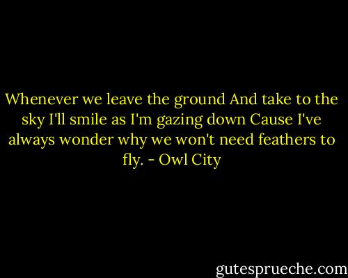 Whenever we leave the ground<br />And take to the sky<br />I'll smile as I'm gazing down<br />Cause I've always wonder why we won't need feathers to fly. - Owl City