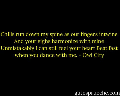 Chills run down my spine as our fingers intwine<br />And your sighs harmonize with mine<br />Unmistakably I can still feel your heart<br />Beat fast when you dance with me. - Owl City