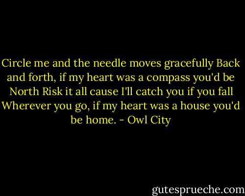 Circle me and the needle moves gracefully<br />Back and forth, if my heart was a compass you'd be North<br />Risk it all cause I'll catch you if you fall<br />Wherever you go, if my heart was a house you'd be home. - Owl City