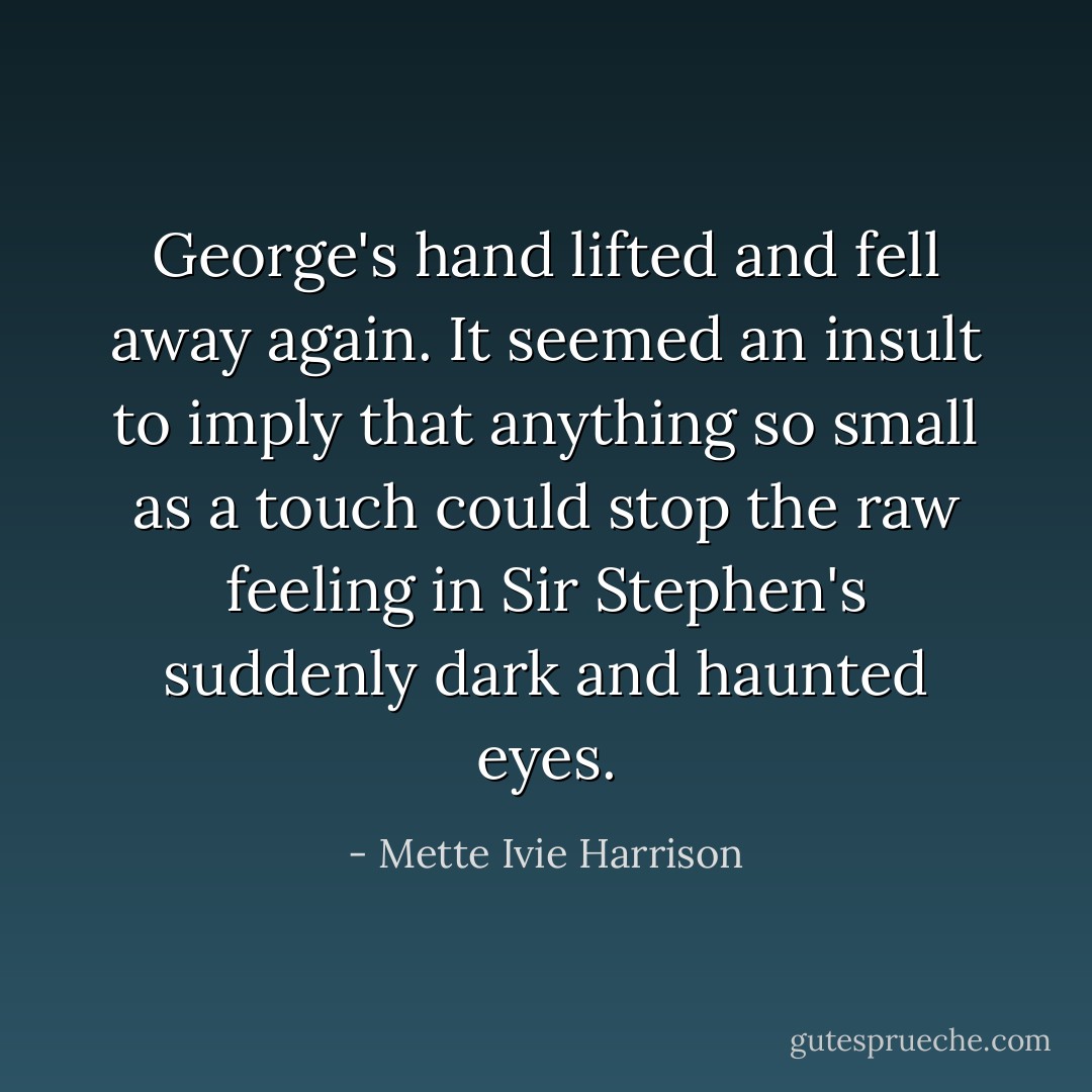 George's hand lifted and fell away again. It seemed an insult to imply that anything so small as a touch could stop the raw feeling in Sir Stephen's suddenly dark and haunted eyes. - Mette Ivie Harrison