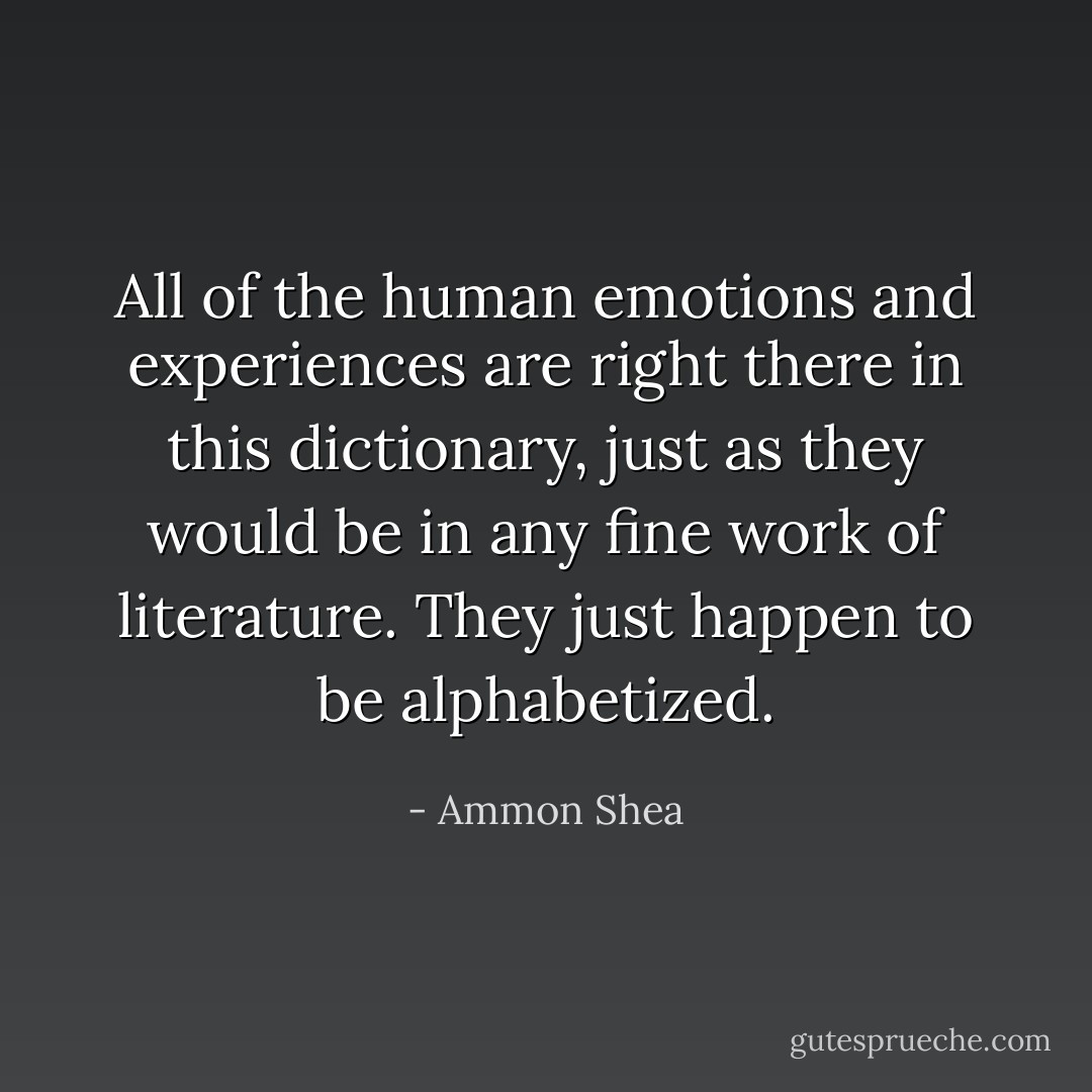 All of the human emotions and experiences are right there in this dictionary, just as they would be in any fine work of literature. They just happen to be alphabetized. - Ammon Shea