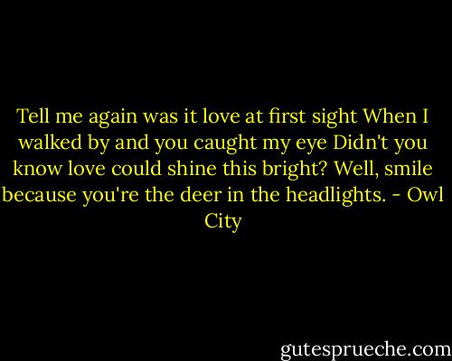 Tell me again was it love at first sight<br />When I walked by and you caught my eye<br />Didn't you know love could shine this bright?<br />Well, smile because you're the deer in the headlights. - Owl City