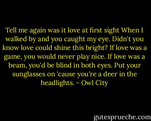 Tell me again was it love at first sight<br />When I walked by and you caught my eye.<br />Didn't you know love could shine this bright?<br />If love was a game, you would never play nice.<br />If love was a beam, you'd be blind in both eyes.<br />Put your sunglasses on 'cause you're a deer in the headlights. - Owl City