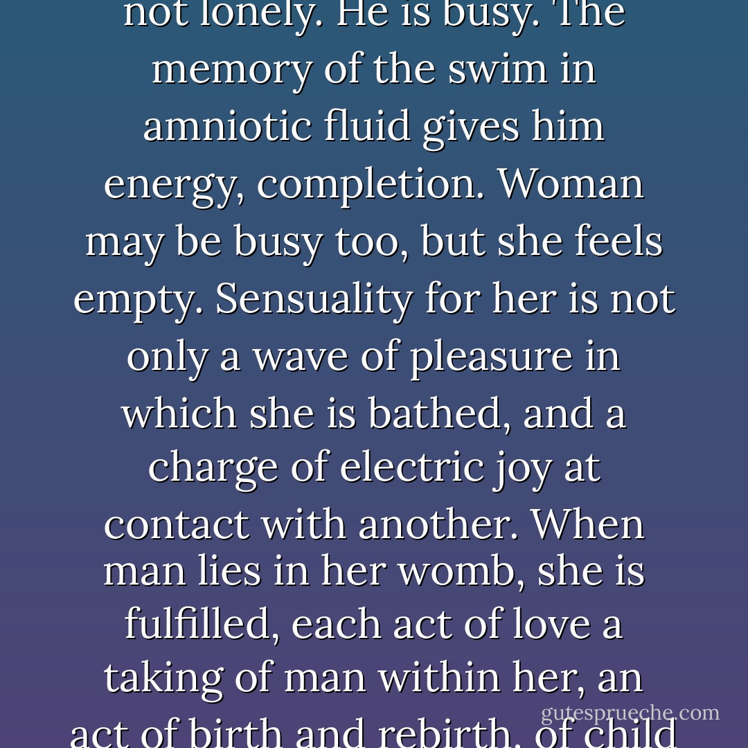 Man can never know the loneliness a woman knows. Man lies in the woman's womb only to gather strength, he nourishes himself from this fusion, and then he rises and goes into the world, into his work, into battle, into art. He is not lonely. He is busy. The memory of the swim in amniotic fluid gives him energy, completion. Woman may be busy too, but she feels empty. Sensuality for her is not only a wave of pleasure in which she is bathed, and a charge of electric joy at contact with another. When man lies in her womb, she is fulfilled, each act of love a taking of man within her, an act of birth and rebirth, of child rearing and man bearing. Man lies in her womb and is reborn each time anew with a desire to act, to <i>be</i>. But for woman, the climax is not in the birth, but in the moment man rests inside of her. - Anaïs Nin