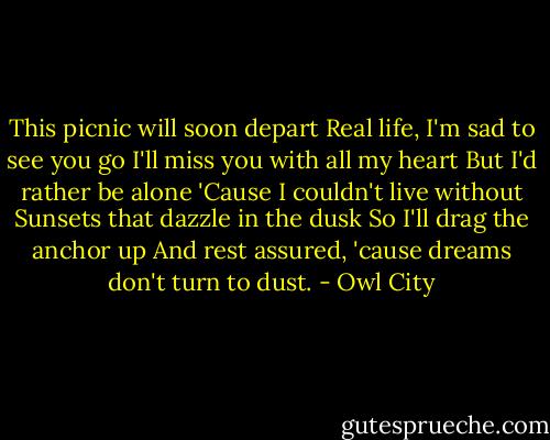 This picnic will soon depart<br />Real life, I'm sad to see you go<br />I'll miss you with all my heart<br />But I'd rather be alone<br />'Cause I couldn't live without<br />Sunsets that dazzle in the dusk<br />So I'll drag the anchor up<br />And rest assured, 'cause dreams don't turn to dust. - Owl City