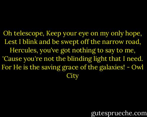 Oh telescope,<br />Keep your eye on my only hope,<br />Lest I blink and be swept off the narrow road,<br />Hercules, you've got nothing to say to me,<br />'Cause you're not the blinding light that I need.<br />For He is the saving grace of the galaxies! - Owl City