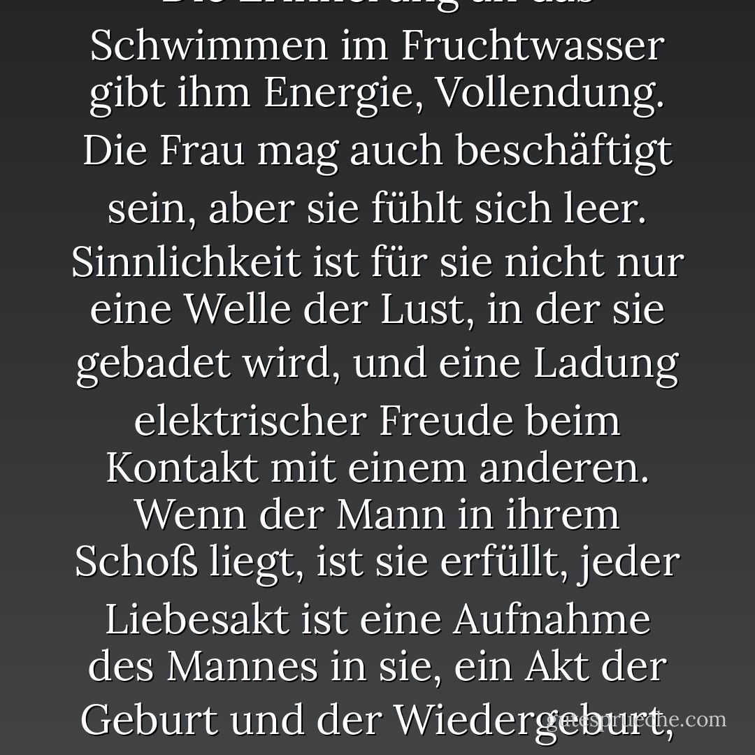 Der Mann kann niemals die Einsamkeit kennen, die eine Frau kennt. Der Mann liegt nur im Schoß der Frau, um Kraft zu sammeln, er nährt sich von dieser Verschmelzung, und dann erhebt er sich und geht in die Welt, in seine Arbeit, in den Kampf, in die Kunst. Er ist nicht einsam. Er ist beschäftigt. Die Erinnerung an das Schwimmen im Fruchtwasser gibt ihm Energie, Vollendung. Die Frau mag auch beschäftigt sein, aber sie fühlt sich leer. Sinnlichkeit ist für sie nicht nur eine Welle der Lust, in der sie gebadet wird, und eine Ladung elektrischer Freude beim Kontakt mit einem anderen. Wenn der Mann in ihrem Schoß liegt, ist sie erfüllt, jeder Liebesakt ist eine Aufnahme des Mannes in sie, ein Akt der Geburt und der Wiedergeburt, der Kinderaufzucht und des Gebärens. Der Mann liegt in ihrem Schoß und wird jedes Mal aufs Neue mit dem Wunsch zu handeln, zu <i>sein</i>, wiedergeboren. Aber für die Frau liegt der Höhepunkt nicht in der Geburt, sondern in dem Moment, in dem der Mann in ihr ruht. - Anaïs Nin<