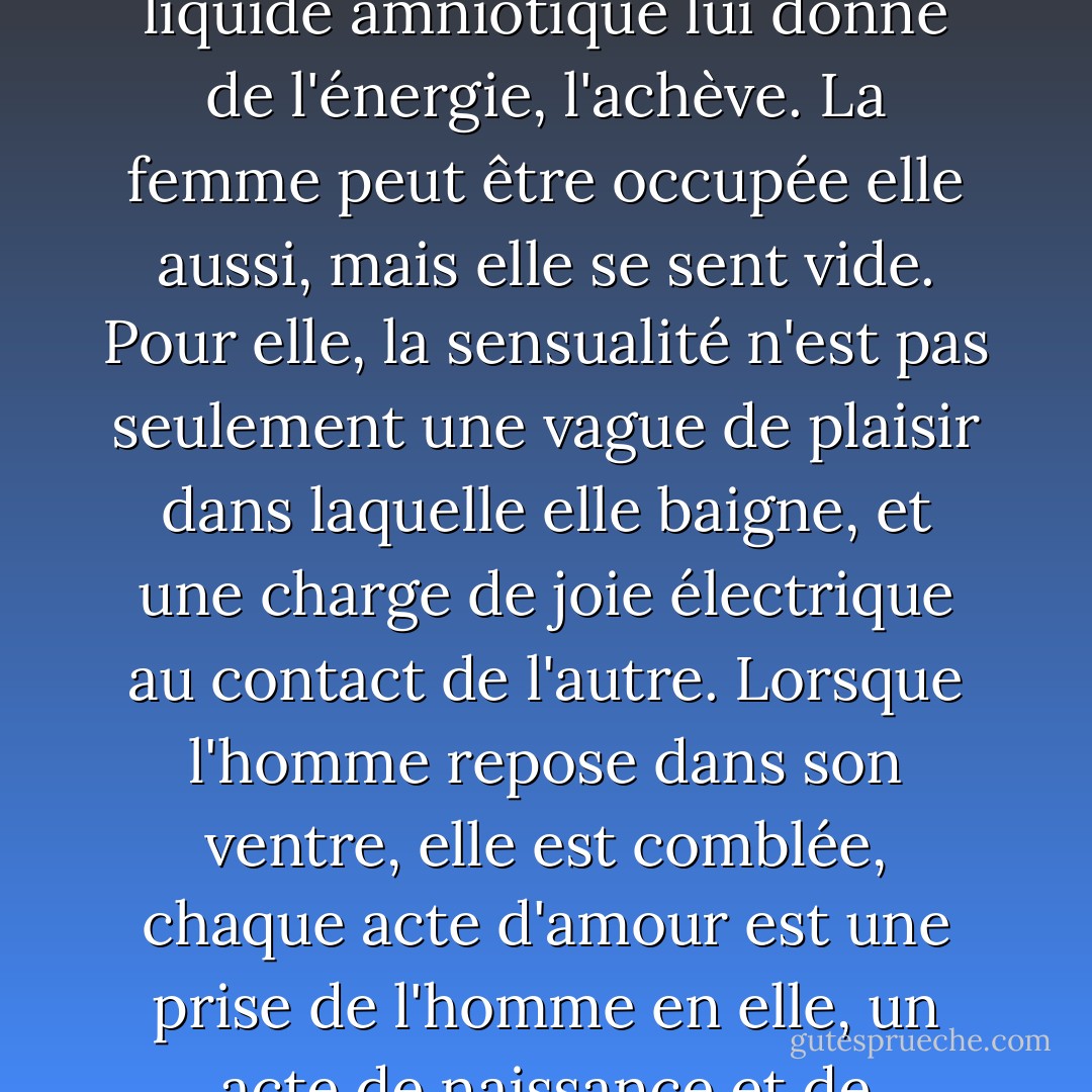 L'homme ne pourra jamais connaître la solitude que connaît la femme. L'homme ne se couche dans le ventre de la femme que pour prendre des forces, il se nourrit de cette fusion, puis il se lève et va dans le monde, dans son travail, dans la bataille, dans l'art. Il n'est pas seul. Il est occupé. Le souvenir de la baignade dans le liquide amniotique lui donne de l'énergie, l'achève. La femme peut être occupée elle aussi, mais elle se sent vide. Pour elle, la sensualité n'est pas seulement une vague de plaisir dans laquelle elle baigne, et une charge de joie électrique au contact de l'autre. Lorsque l'homme repose dans son ventre, elle est comblée, chaque acte d'amour est une prise de l'homme en elle, un acte de naissance et de renaissance, d'éducation des enfants et de mise au monde de l'homme. L'homme repose dans son ventre et renaît à chaque fois avec le désir d'agir, d'être. Mais pour la femme, l'apogée n'est pas dans la naissance, mais dans le moment où l'homme repose en elle. - Anaïs Nin