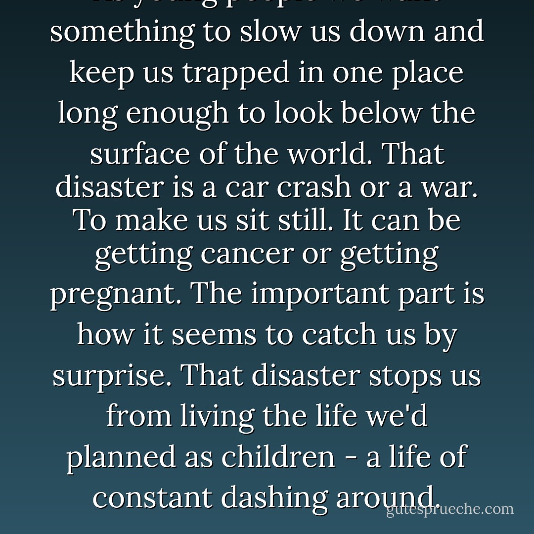 As young people we want something to slow us down and keep us trapped in one place long enough to look below the surface of the world. That disaster is a car crash or a war. To make us sit still. It can be getting cancer or getting pregnant. The important part is how it seems to catch us by surprise. That disaster stops us from living the life we'd planned as children - a life of constant dashing around. - Chuck Palahniuk