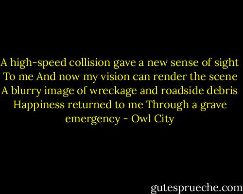 A high-speed collision gave a new sense of sight<br />To me<br />And now my vision can render the scene<br />A blurry image of wreckage and roadside debris<br />Happiness returned to me<br />Through a grave emergency - Owl City