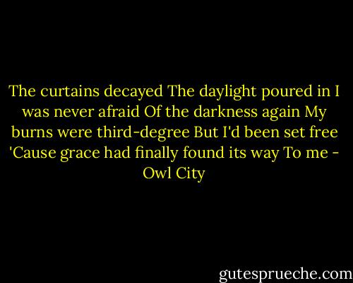 The curtains decayed<br />The daylight poured in<br />I was never afraid<br />Of the darkness again<br />My burns were third-degree<br />But I'd been set free<br />'Cause grace had finally found its way<br />To me - Owl City