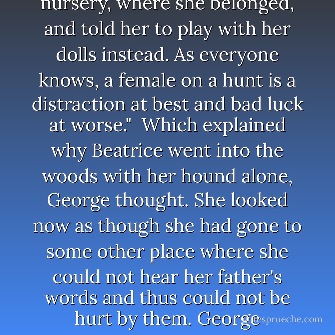 A nod at Beatrice who held absolutely still. "She said she would come with me. She insisted on it. She stamped her little foot at me."<br />He pointed down to her toes as if she were a child yet.<br />Then he straightened his shoulders. "But I sent her back to the nursery, where she belonged, and told her to play with her dolls instead. As everyone knows, a female on a hunt is a distraction at best and bad luck at worse."<br /><br />Which explained why Beatrice went into the woods with her hound alone, George thought. She looked now as though she had gone to some other place where she could not hear her father's words and thus could not be hurt by them. George wondered how often she was forced to go to that place.<br /><br />Did King Helm not see how much she was like him? It seemed she was rejected for any sign of femininity yet also rejected for not showing enough femininity, How could she win? - Mette Ivie Harrison