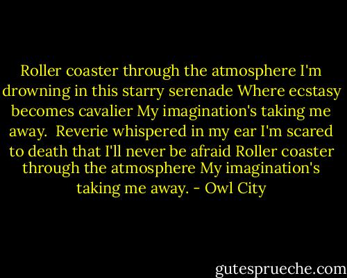Roller coaster through the atmosphere<br />I'm drowning in this starry serenade<br />Where ecstasy becomes cavalier<br />My imagination's taking me away.<br /><br />Reverie whispered in my ear<br />I'm scared to death that I'll never be afraid<br />Roller coaster through the atmosphere<br />My imagination's taking me away. - Owl City