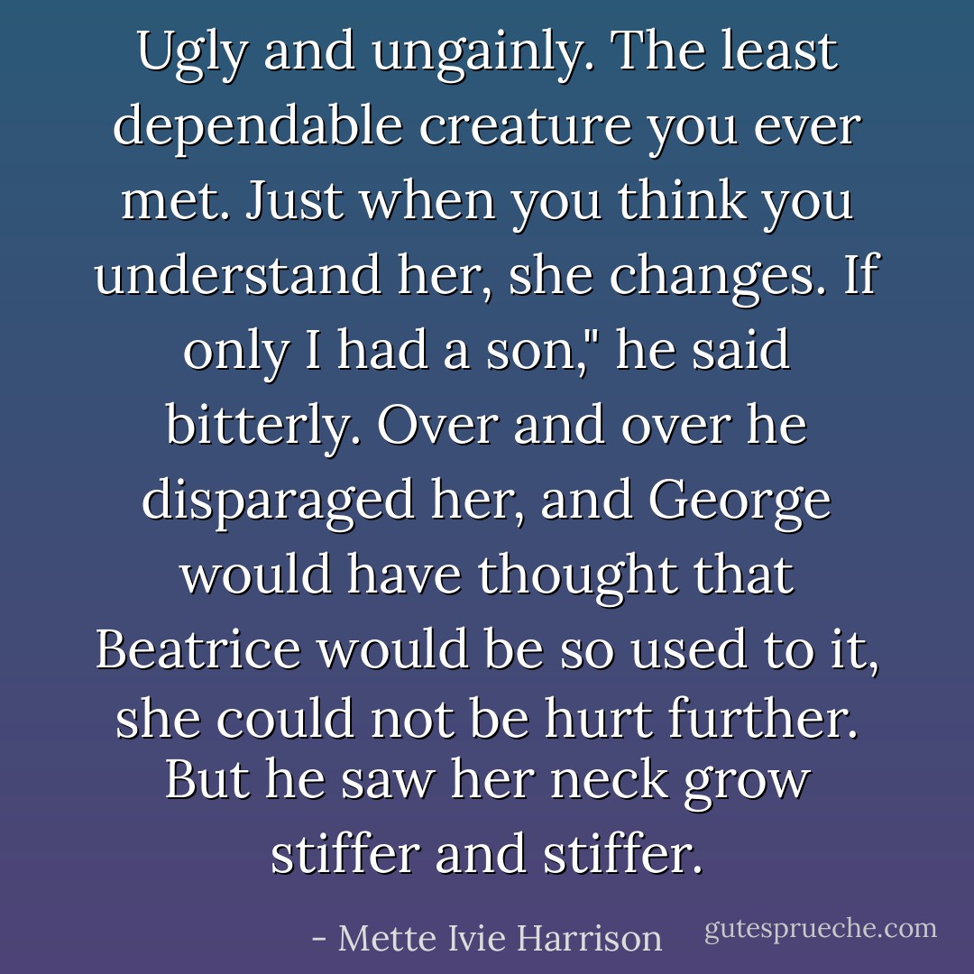 Ugly and ungainly. The least dependable creature you ever met. Just when you think you understand her, she changes. If only I had a son," he said bitterly.<br />Over and over he disparaged her, and George would have thought that Beatrice would be so used to it, she could not be hurt further. But he saw her neck grow stiffer and stiffer. - Mette Ivie Harrison